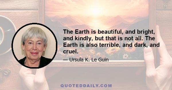 The Earth is beautiful, and bright, and kindly, but that is not all. The Earth is also terrible, and dark, and cruel. The rabbit shrieks dying in the green meadows. The mountains clench their great hands full of hidden