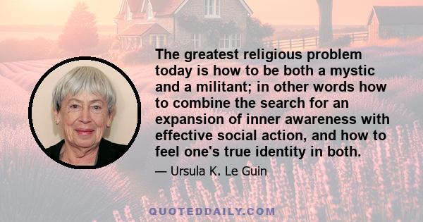 The greatest religious problem today is how to be both a mystic and a militant; in other words how to combine the search for an expansion of inner awareness with effective social action, and how to feel one's true