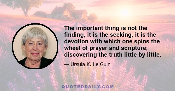 The important thing is not the finding, it is the seeking, it is the devotion with which one spins the wheel of prayer and scripture, discovering the truth little by little.