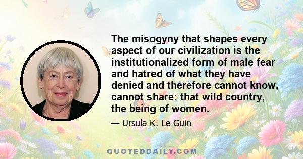 The misogyny that shapes every aspect of our civilization is the institutionalized form of male fear and hatred of what they have denied and therefore cannot know, cannot share: that wild country, the being of women.