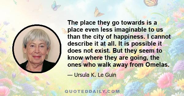 The place they go towards is a place even less imaginable to us than the city of happiness. I cannot describe it at all. It is possible it does not exist. But they seem to know where they are going, the ones who walk