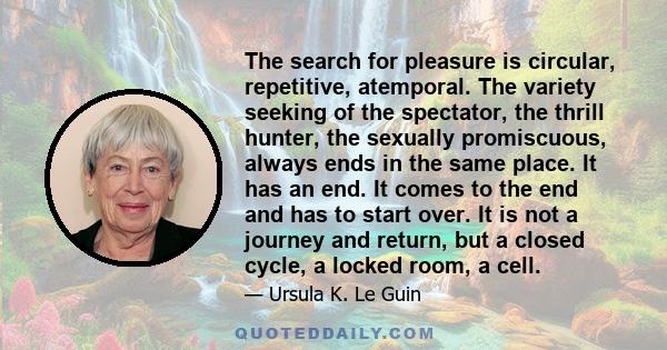 The search for pleasure is circular, repetitive, atemporal. The variety seeking of the spectator, the thrill hunter, the sexually promiscuous, always ends in the same place. It has an end. It comes to the end and has to 