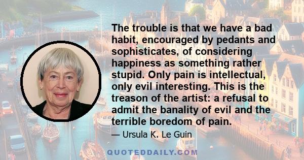 The trouble is that we have a bad habit, encouraged by pedants and sophisticates, of considering happiness as something rather stupid. Only pain is intellectual, only evil interesting. This is the treason of the artist: 