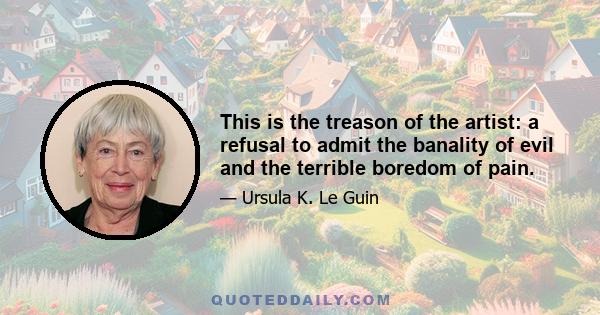 This is the treason of the artist: a refusal to admit the banality of evil and the terrible boredom of pain.