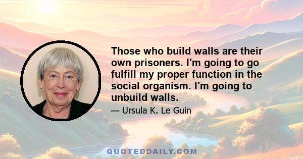 Those who build walls are their own prisoners. I'm going to go fulfill my proper function in the social organism. I'm going to unbuild walls.