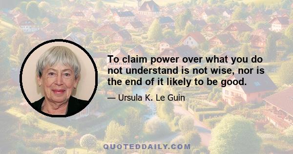 To claim power over what you do not understand is not wise, nor is the end of it likely to be good.