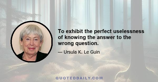 To exhibit the perfect uselessness of knowing the answer to the wrong question.