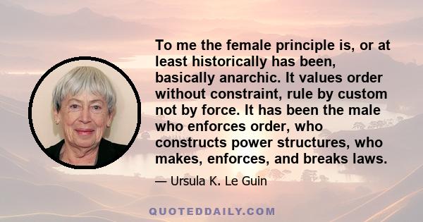 To me the female principle is, or at least historically has been, basically anarchic. It values order without constraint, rule by custom not by force. It has been the male who enforces order, who constructs power