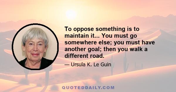 To oppose something is to maintain it... You must go somewhere else; you must have another goal; then you walk a different road.