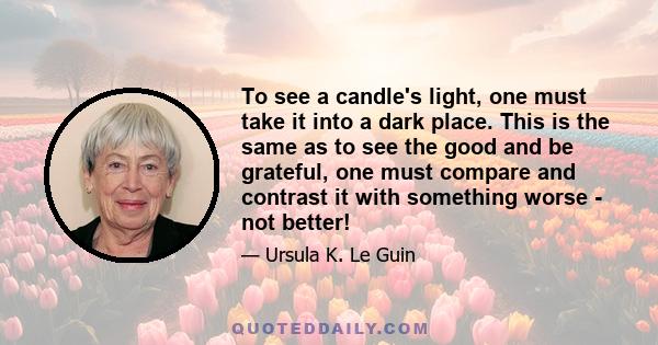 To see a candle's light, one must take it into a dark place. This is the same as to see the good and be grateful, one must compare and contrast it with something worse - not better!