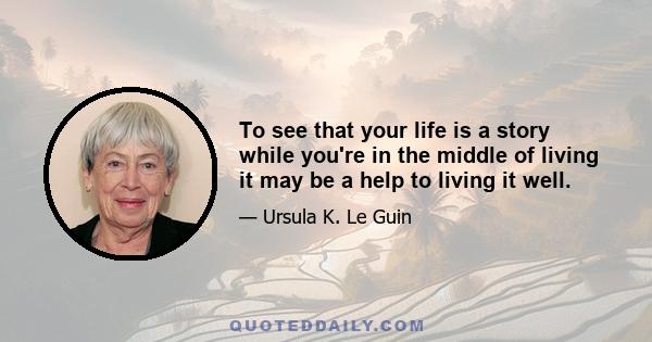 To see that your life is a story while you're in the middle of living it may be a help to living it well.