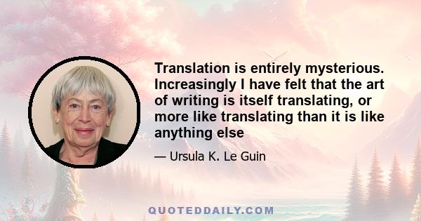 Translation is entirely mysterious. Increasingly I have felt that the art of writing is itself translating, or more like translating than it is like anything else. What is the other text, the original? I have no answer. 