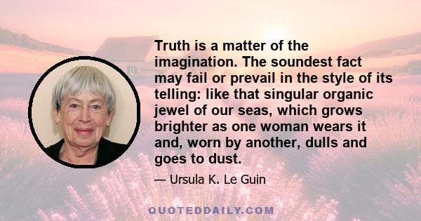 Truth is a matter of the imagination. The soundest fact may fail or prevail in the style of its telling: like that singular organic jewel of our seas, which grows brighter as one woman wears it and, worn by another,