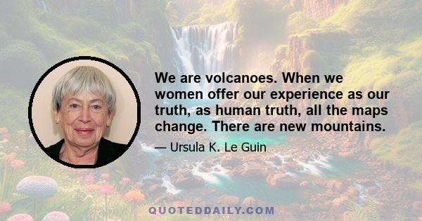 We are volcanoes. When we women offer our experience as our truth, as human truth, all the maps change. There are new mountains.