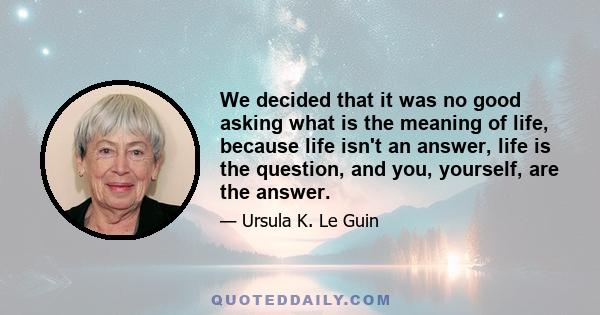 We decided that it was no good asking what is the meaning of life, because life isn't an answer, life is the question, and you, yourself, are the answer.