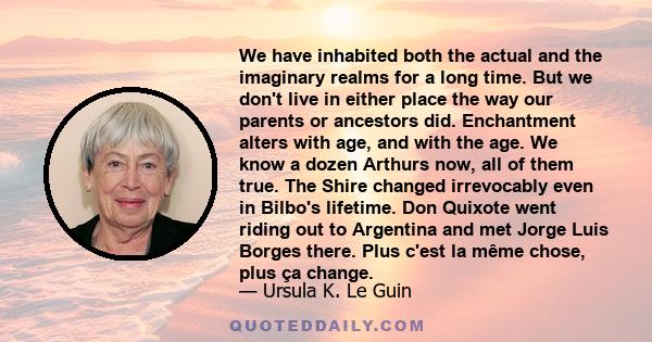 We have inhabited both the actual and the imaginary realms for a long time. But we don't live in either place the way our parents or ancestors did. Enchantment alters with age, and with the age. We know a dozen Arthurs