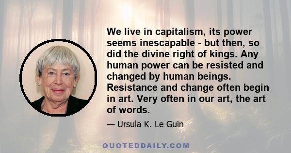 We live in capitalism, its power seems inescapable - but then, so did the divine right of kings. Any human power can be resisted and changed by human beings. Resistance and change often begin in art. Very often in our