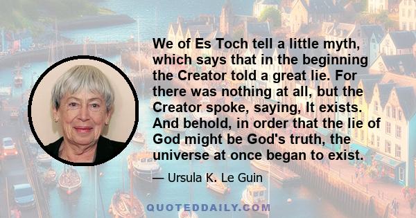 We of Es Toch tell a little myth, which says that in the beginning the Creator told a great lie. For there was nothing at all, but the Creator spoke, saying, It exists. And behold, in order that the lie of God might be