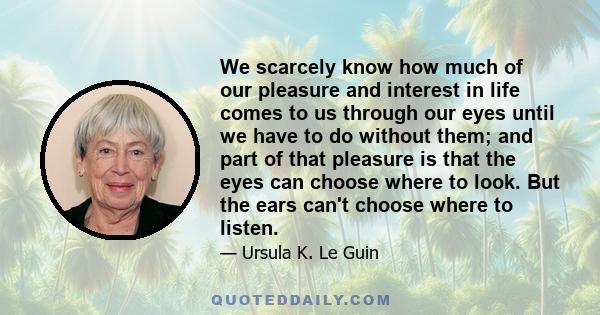 We scarcely know how much of our pleasure and interest in life comes to us through our eyes until we have to do without them; and part of that pleasure is that the eyes can choose where to look. But the ears can't