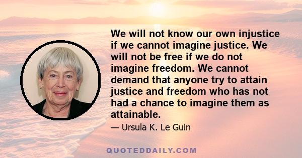 We will not know our own injustice if we cannot imagine justice. We will not be free if we do not imagine freedom. We cannot demand that anyone try to attain justice and freedom who has not had a chance to imagine them