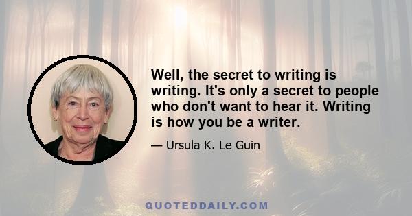 Well, the secret to writing is writing. It's only a secret to people who don't want to hear it. Writing is how you be a writer.