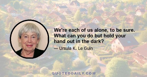 We're each of us alone, to be sure. What can you do but hold your hand out in the dark?