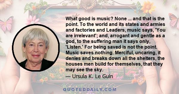 What good is music? None ... and that is the point. To the world and its states and armies and factories and Leaders, music says, 'You are irrelevant'; and, arrogant and gentle as a god, to the suffering man it says