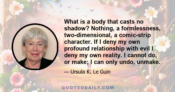 What is a body that casts no shadow? Nothing, a formlessness, two-dimensional, a comic-strip character. If I deny my own profound relationship with evil I deny my own reality. I cannot do, or make; I can only undo,