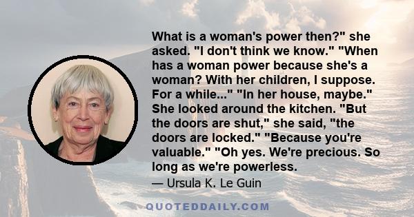 What is a woman's power then? she asked. I don't think we know. When has a woman power because she's a woman? With her children, I suppose. For a while... In her house, maybe. She looked around the kitchen. But the