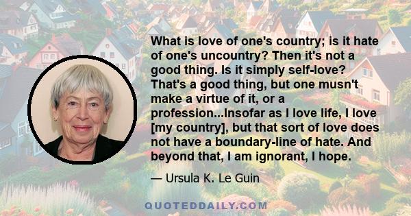 What is love of one's country; is it hate of one's uncountry? Then it's not a good thing. Is it simply self-love? That's a good thing, but one musn't make a virtue of it, or a profession...Insofar as I love life, I love 