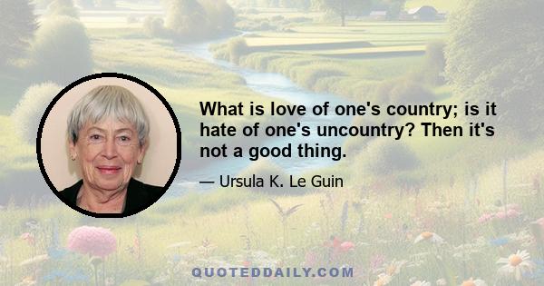 What is love of one's country; is it hate of one's uncountry? Then it's not a good thing.