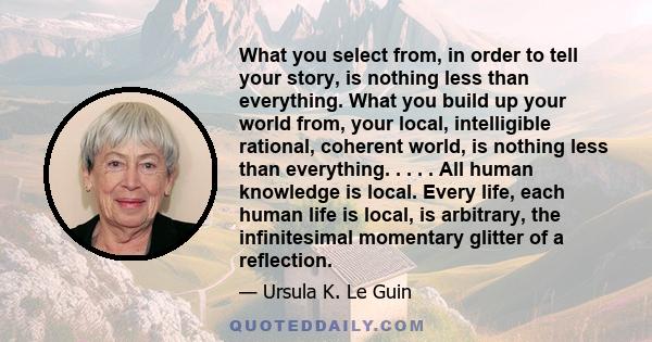 What you select from, in order to tell your story, is nothing less than everything. What you build up your world from, your local, intelligible rational, coherent world, is nothing less than everything. . . . . All