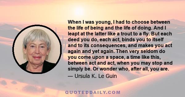 When I was young, I had to choose between the life of being and the life of doing. And I leapt at the latter like a trout to a fly. But each deed you do, each act, binds you to itself and to its consequences, and makes