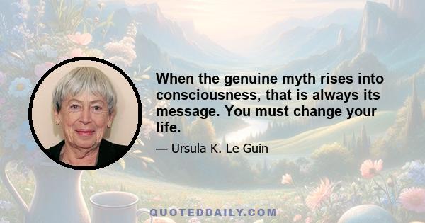 When the genuine myth rises into consciousness, that is always its message. You must change your life.