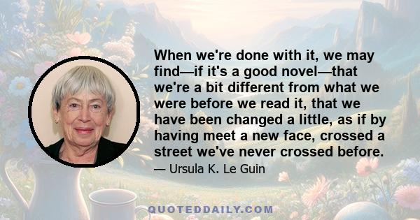 When we're done with it, we may find—if it's a good novel—that we're a bit different from what we were before we read it, that we have been changed a little, as if by having meet a new face, crossed a street we've never 