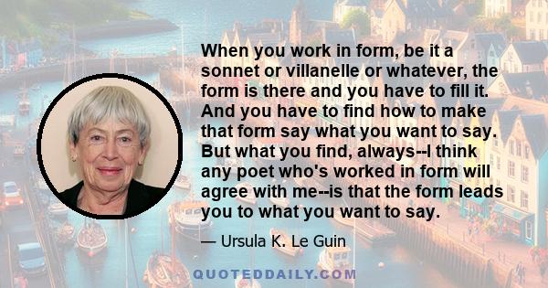 When you work in form, be it a sonnet or villanelle or whatever, the form is there and you have to fill it. And you have to find how to make that form say what you want to say. But what you find, always--I think any