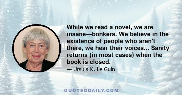 While we read a novel, we are insane—bonkers. We believe in the existence of people who aren't there, we hear their voices... Sanity returns (in most cases) when the book is closed.