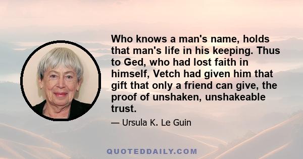 Who knows a man's name, holds that man's life in his keeping. Thus to Ged, who had lost faith in himself, Vetch had given him that gift that only a friend can give, the proof of unshaken, unshakeable trust.