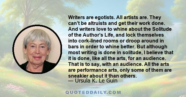 Writers are egotists. All artists are. They can’t be altruists and get their work done. And writers love to whine about the Solitude of the Author’s Life, and lock themselves into cork-lined rooms or droop around in