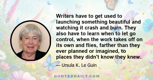 Writers have to get used to launching something beautiful and watching it crash and burn. They also have to learn when to let go control, when the work takes off on its own and flies, farther than they ever planned or