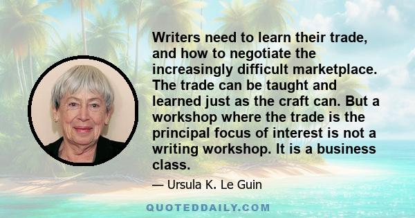 Writers need to learn their trade, and how to negotiate the increasingly difficult marketplace. The trade can be taught and learned just as the craft can. But a workshop where the trade is the principal focus of