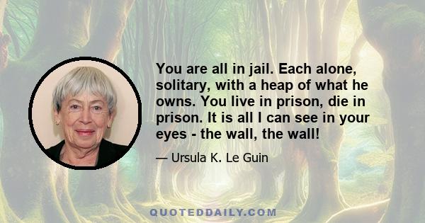 You are all in jail. Each alone, solitary, with a heap of what he owns. You live in prison, die in prison. It is all I can see in your eyes - the wall, the wall!