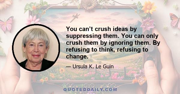 You can’t crush ideas by suppressing them. You can only crush them by ignoring them. By refusing to think, refusing to change.