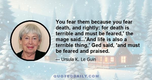 You fear them because you fear death, and rightly: for death is terrible and must be feared,' the mage said...'And life is also a terrible thing,' Ged said, 'and must be feared and praised.