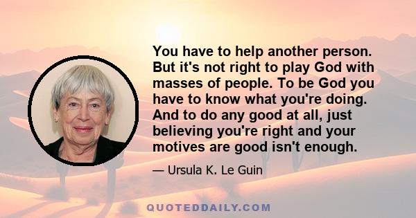 You have to help another person. But it's not right to play God with masses of people. To be God you have to know what you're doing. And to do any good at all, just believing you're right and your motives are good isn't 