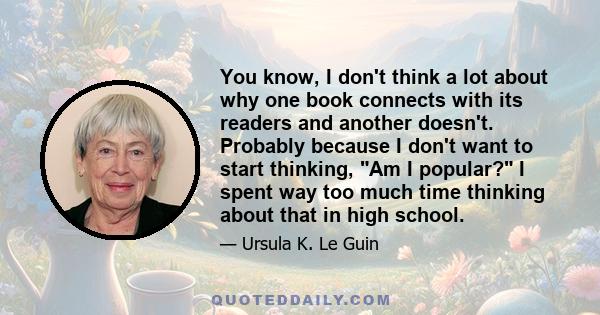 You know, I don't think a lot about why one book connects with its readers and another doesn't. Probably because I don't want to start thinking, Am I popular? I spent way too much time thinking about that in high school.