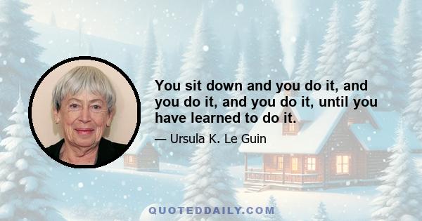 You sit down and you do it, and you do it, and you do it, until you have learned to do it.