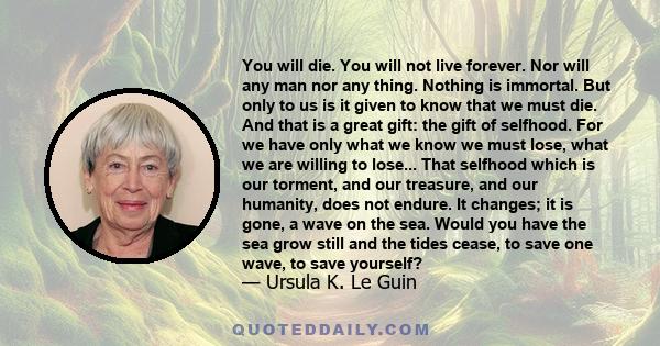 You will die. You will not live forever. Nor will any man nor any thing. Nothing is immortal. But only to us is it given to know that we must die. And that is a great gift: the gift of selfhood. For we have only what we 