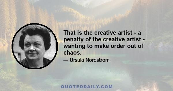 That is the creative artist - a penalty of the creative artist - wanting to make order out of chaos.