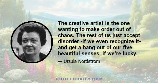 The creative artist is the one wanting to make order out of chaos. The rest of us just accept disorder -if we even recognize it- and get a bang out of our five beautiful senses, if we’re lucky.